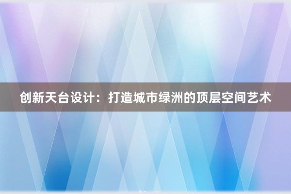 创新天台设计：打造城市绿洲的顶层空间艺术